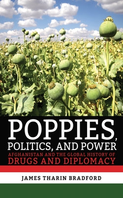 Poppies, Politics, and Power: Afghanistan and the Global History of Drugs and Diplomacy by Bradford, James Tharin