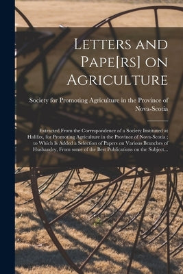 Letters and Pape[rs] on Agriculture [microform]: Extracted From the Correspondence of a Society Instituted at Halifax, for Promoting Agriculture in th by Society for Promoting Agriculture in