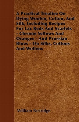 A Practical Treatise on Dying Woolen, Cotton, and Silk, Including Recipes for Lac Reds and Scarlets - Chrome Yellows and Oranges - And Prussian Blues by Partridge, William