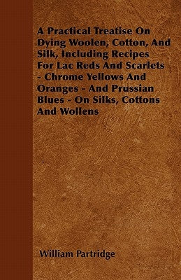 A Practical Treatise on Dying Woolen, Cotton, and Silk, Including Recipes for Lac Reds and Scarlets - Chrome Yellows and Oranges - And Prussian Blues by Partridge, William