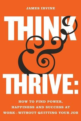 Think and Thrive: How to Find Power, Happiness and Success at Work - Without Quitting Your Job by Irvine, James
