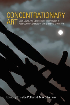 Concentrationary Art: Jean Cayrol, the Lazarean and the Everyday in Post-War Film, Literature, Music and the Visual Arts by Pollock, Griselda