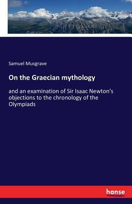 On the Graecian mythology: and an examination of Sir Isaac Newton's objections to the chronology of the Olympiads by Musgrave, Samuel