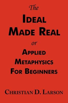 The Ideal Made Real or Applied Metaphysics for Beginners: Complete Text by Larson, Christian D.