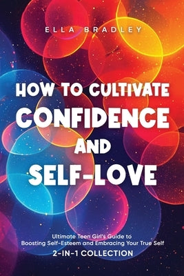 How to Cultivate Confidence and Self-Love: Ultimate Teen Girl's Guide to Boosting Self-Esteem and Embracing Your True Self (2-In-1 Collection) by Bradley, Ella