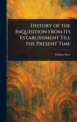 History of the Inquisition From Its Establishment Till the Present Time by Sime, William