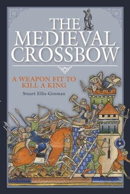 The Medieval Crossbow: A Weapon Fit to Kill a King by Ellis-Gorman, Stuart