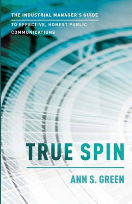 True Spin: The Industrial Manager's Guide to Effective, Honest Public Communication by Ann S. Green
