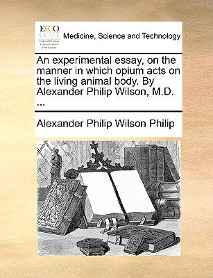 An Experimental Essay, on the Manner in Which Opium Acts on the Living Animal Body. by Alexander Philip Wilson, M.D. ... by Philip, Alexander Philip Wilson