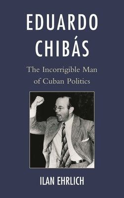 Eduardo Chibás: The Incorrigible Man of Cuban Politics by Ehrlich, Ilan