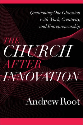 The Church After Innovation: Questioning Our Obsession with Work, Creativity, and Entrepreneurship by Root, Andrew