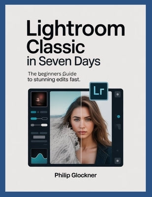 Lightroom Classic in 7 Days: A Beginner's Guide to Stunning Edits Fast by Glockner, Philip
