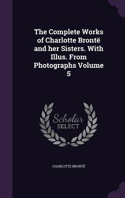 The Complete Works of Charlotte Brontë and her Sisters. With Illus. From Photographs Volume 5 by Brontë, Charlotte
