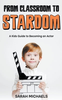 From Classroom to Stardom: A Kids Guide to Becoming an Actor by Michaels, Sarah