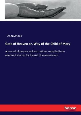 Gate of Heaven or, Way of the Child of Mary: A manual of prayers and instructions, compiled from approved sources for the use of young persons by Anonymous