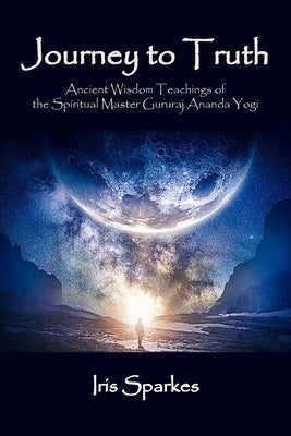 Journey to Truth: Ancient Wisdom Teachings of the Spiritual Master Gururaj Ananda Yogi by Sparkes, Iris