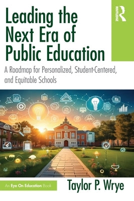 Leading the Next Era of Public Education: A Roadmap for Personalized, Student-Centered, and Equitable Schools by Wrye, Taylor P.