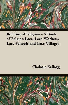 Bobbins of Belgium - A Book of Belgian Lace, Lace-Workers, Lace-Schools and Lace-Villages by Kellogg, Chalotie