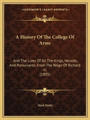 A History Of The College Of Arms: And The Lives Of All The Kings, Heralds, And Pursuivants, From The Reign Of Richard Iii (1805) by Noble, Mark