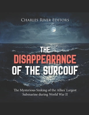 The Disappearance of the Surcouf: The Mysterious Sinking of the Allies' Largest Submarine during World War II by Charles River