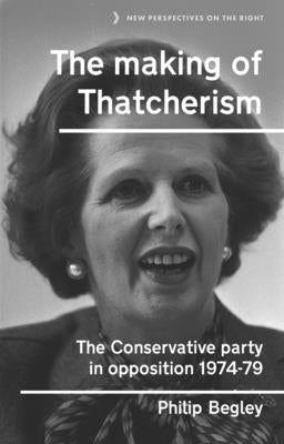 The Making of Thatcherism: The Conservative Party in Opposition, 1974-79 by Begley, Philip