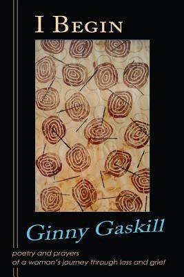 I Begin: poetry and prayers of a woman's journey through loss and grief by Gaskill, Ginny