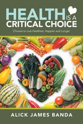 Health Is a Critical Choice: Choose to Live Healthier, Happier and Longer by Banda, Alick James