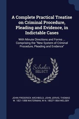 A Complete Practical Treatise on Criminal Procedure, Pleading and Evidence, in Indictable Cases: With Minute Directions and Forms ... Comprising the " by Archbold, John Frederick