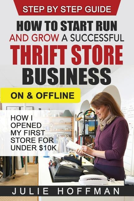 How to Start Run and Grow a Successful Thrift Store Business On and Offline: How I Opened My First Store For Under $10K by Hoffman, Julie