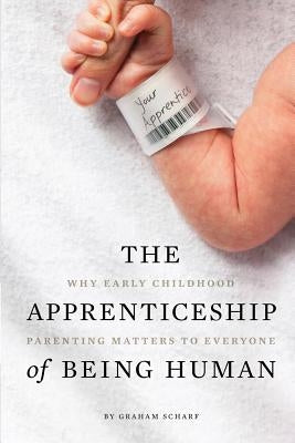 The Apprenticeship of Being Human: Why Early Childhood Parenting Matters to Everyone by Scharf, Graham