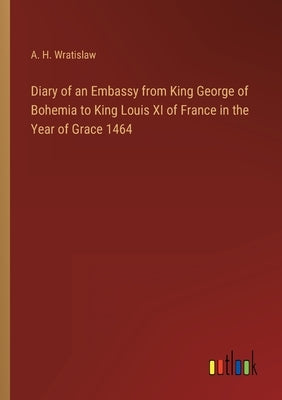Diary of an Embassy from King George of Bohemia to King Louis XI of France in the Year of Grace 1464 by Wratislaw, A. H.