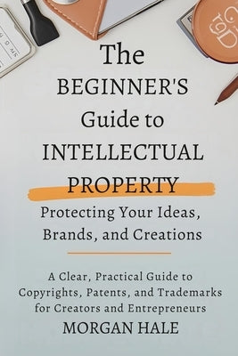 The Beginner's Guide to Intellectual Property: Protecting Your Ideas, Brands, and Creations: A Clear, Practical Guide to Copyrights, Patents, and Trad by Hale, Morgan