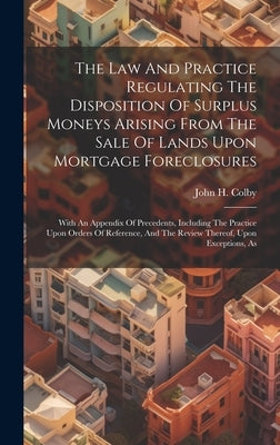 The Law And Practice Regulating The Disposition Of Surplus Moneys Arising From The Sale Of Lands Upon Mortgage Foreclosures: With An Appendix Of Prece by Colby, John H.