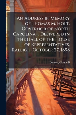 An Address in Memory of Thomas M. Holt, Governor of North Carolina ... Delivered in the Hall of the House of Representatives, Raleigh, October 27, 189 by Denson, Claude B.