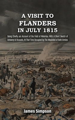 A VISIT TO FLANDERS IN JULY 1815 Being Chiefly am Account of the Field of Waterloo. With A Short Sketch of Antwerp & Brussels, At That Time Occupied b by Simpson, James
