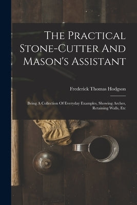 The Practical Stone-cutter And Mason's Assistant: Being A Collection Of Everyday Examples, Showing Arches, Retaining Walls, Etc by Hodgson, Frederick Thomas