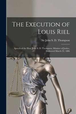 The Execution of Louis Riel [microform]: Speech of the Hon. John S. D. Thompson, Minister of Justice, Delivered March 22, 1886 by Thompson, John S. D. (John Sparrow Da