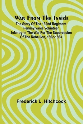 War from the Inside; The Story of the 132nd Regiment Pennsylvania Volunteer Infantry in the War for the Suppression of the Rebellion, 1862-1863 by L. Hitchcock, Frederick