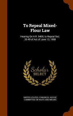 To Repeal Mixed-Flour Law: Hearing On H.R. 9409, to Repeal Sec. 35-49 of Act of June 13, 1898 by United States Congress House Committe