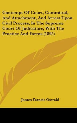 Contempt Of Court, Committal, And Attachment, And Arrest Upon Civil Process, In The Supreme Court Of Judicature, With The Practice And Forms (1895) by Oswald, James Francis