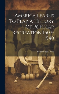 America Learns To Play A History Of Popular Recreation 1607-1940 by Foster Rhea Dulles