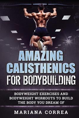 AMAZING CALISTHENICS For BODYBUILDING: HUNDREDS OF BODYWEIGHT EXERCISES AND BODYWEIGHT WORKOUTS TO BUILD a BODY YOU HAVE ONLY EVER DREAMED OF by Correa, Mariana