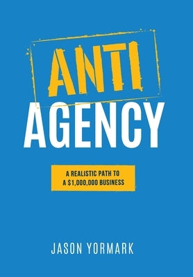 Anti-Agency: A Realistic Path to A $1,000,000 Business by Yormark, Jason