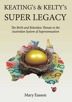 Keating's and Kelty's Super Legacy: The Birth and Relentless Threats to the Australian System of Superannuation by Easson, Mary