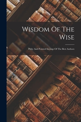 Wisdom Of The Wise: Pithy And Pointed Sayings Of The Best Authors by Anonymous