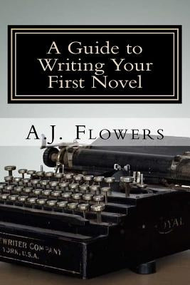 A Guide to Writing Your First Novel: A Comprehensive Roadmap to Jumpstart Your Writing Career by Flowers, A. J.