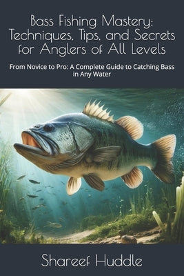Bass Fishing Mastery: Techniques, Tips, and Secrets for Anglers of All Levels: From Novice to Pro: A Complete Guide to Catching Bass in Any by Huddle, Shareef