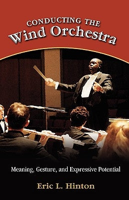 Conducting the Wind Orchestra: Meaning, Gesture, and Expressive Potential by Hinton, Eric L.