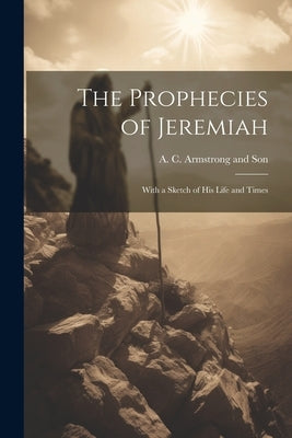 The Prophecies of Jeremiah: With a Sketch of his Life and Times by A C Armstrong and Son