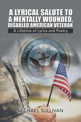 A Lyrical Salute to a Mentally Wounded, Disabled American Veteran: A Lifetime of Lyrics and Poetry by Sullivan, Michael